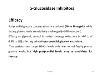 Efficacy
Postprandial glucose concentrations are reduced (40 to 50 mg/dL), while
fasting glucose levels are relatively unchanged (∼10% reduction).
Efficacy on glycemic control is modest (average reductions in HbA1c of
0.3% to 1%), affecting primarily postprandial glycemic excursions.
Thus patients near target HbA1c levels with near normal fasting plasma
glucose levels, but high postprandial levels, may be candidates for
therapy.
α-Glucosidase Inhibitors
63Diabetes
 