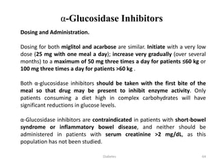 Dosing and Administration.
Dosing for both miglitol and acarbose are similar. Initiate with a very low
dose (25 mg with one meal a day); increase very gradually (over several
months) to a maximum of 50 mg three times a day for patients ≤60 kg or
100 mg three times a day for patients >60 kg .
Both α-glucosidase inhibitors should be taken with the first bite of the
meal so that drug may be present to inhibit enzyme activity. Only
patients consuming a diet high in complex carbohydrates will have
significant reductions in glucose levels.
α-Glucosidase inhibitors are contraindicated in patients with short-bowel
syndrome or inflammatory bowel disease, and neither should be
administered in patients with serum creatinine >2 mg/dL, as this
population has not been studied.
α-Glucosidase Inhibitors
64Diabetes
 