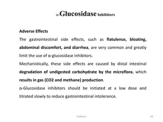 Adverse Effects
The gastrointestinal side effects, such as flatulence, bloating,
abdominal discomfort, and diarrhea, are very common and greatly
limit the use of α-glucosidase inhibitors.
Mechanistically, these side effects are caused by distal intestinal
degradation of undigested carbohydrate by the microflora, which
results in gas (CO2 and methane) production.
α-Glucosidase inhibitors should be initiated at a low dose and
titrated slowly to reduce gastrointestinal intolerance.
α-GlucosidaseInhibitors
66Diabetes
 