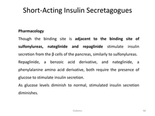 Pharmacology
Though the binding site is adjacent to the binding site of
sulfonylureas, nateglinide and repaglinide stimulate insulin
secretion from the β cells of the pancreas, similarly to sulfonylureas.
Repaglinide, a benzoic acid derivative, and nateglinide, a
phenylalanine amino acid derivative, both require the presence of
glucose to stimulate insulin secretion.
As glucose levels diminish to normal, stimulated insulin secretion
diminishes.
Short-Acting Insulin Secretagogues
68Diabetes
 
