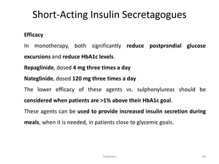 Efficacy
In monotherapy, both significantly reduce postprandial glucose
excursions and reduce HbA1c levels.
Repaglinide, dosed 4 mg three times a day
Nateglinide, dosed 120 mg three times a day
The lower efficacy of these agents vs. sulphonylureas should be
considered when patients are >1% above their HbA1c goal.
These agents can be used to provide increased insulin secretion during
meals, when it is needed, in patients close to glycemic goals.
Short-Acting Insulin Secretagogues
69Diabetes
 