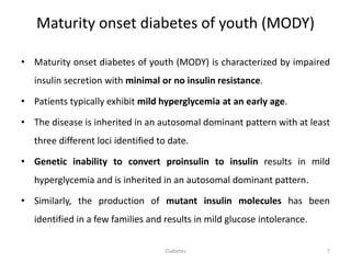 Maturity onset diabetes of youth (MODY)
• Maturity onset diabetes of youth (MODY) is characterized by impaired
insulin secretion with minimal or no insulin resistance.
• Patients typically exhibit mild hyperglycemia at an early age.
• The disease is inherited in an autosomal dominant pattern with at least
three different loci identified to date.
• Genetic inability to convert proinsulin to insulin results in mild
hyperglycemia and is inherited in an autosomal dominant pattern.
• Similarly, the production of mutant insulin molecules has been
identified in a few families and results in mild glucose intolerance.
7Diabetes
 