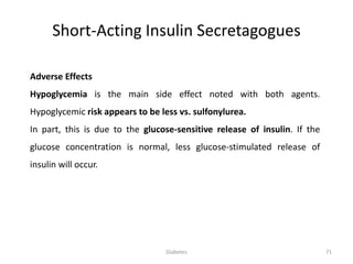 Adverse Effects
Hypoglycemia is the main side effect noted with both agents.
Hypoglycemic risk appears to be less vs. sulfonylurea.
In part, this is due to the glucose-sensitive release of insulin. If the
glucose concentration is normal, less glucose-stimulated release of
insulin will occur.
Short-Acting Insulin Secretagogues
71Diabetes
 