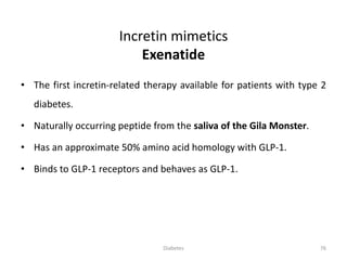 Incretin mimetics
Exenatide
• The first incretin-related therapy available for patients with type 2
diabetes.
• Naturally occurring peptide from the saliva of the Gila Monster.
• Has an approximate 50% amino acid homology with GLP-1.
• Binds to GLP-1 receptors and behaves as GLP-1.
76Diabetes
 