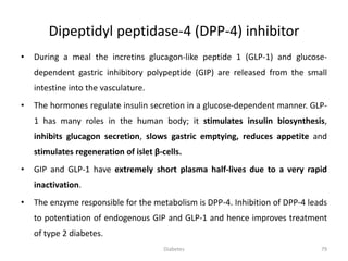 • During a meal the incretins glucagon-like peptide 1 (GLP-1) and glucose-
dependent gastric inhibitory polypeptide (GIP) are released from the small
intestine into the vasculature.
• The hormones regulate insulin secretion in a glucose-dependent manner. GLP-
1 has many roles in the human body; it stimulates insulin biosynthesis,
inhibits glucagon secretion, slows gastric emptying, reduces appetite and
stimulates regeneration of islet β-cells.
• GIP and GLP-1 have extremely short plasma half-lives due to a very rapid
inactivation.
• The enzyme responsible for the metabolism is DPP-4. Inhibition of DPP-4 leads
to potentiation of endogenous GIP and GLP-1 and hence improves treatment
of type 2 diabetes.
Dipeptidyl peptidase-4 (DPP-4) inhibitor
79Diabetes
 