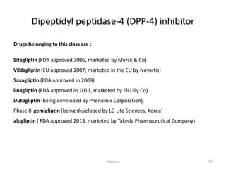 Dipeptidyl peptidase-4 (DPP-4) inhibitor
Drugs belonging to this class are :
Sitagliptin (FDA approved 2006, marketed by Merck & Co)
Vildagliptin(EU approved 2007, marketed in the EU by Novartis)
Saxagliptin (FDA approved in 2009)
linagliptin (FDA approved in 2011, marketed by Eli Lilly Co)
Dutogliptin (being developed by Phenomix Corporation),
Phase IIIgemigliptin (being developed by LG Life Sciences, Korea)
alogliptin ( FDA approved 2013, marketed by Takeda Pharmaceutical Company)
80Diabetes
 