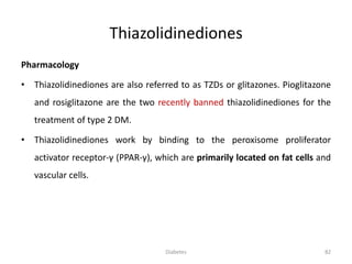 Thiazolidinediones
Pharmacology
• Thiazolidinediones are also referred to as TZDs or glitazones. Pioglitazone
and rosiglitazone are the two recently banned thiazolidinediones for the
treatment of type 2 DM.
• Thiazolidinediones work by binding to the peroxisome proliferator
activator receptor-γ (PPAR-γ), which are primarily located on fat cells and
vascular cells.
82Diabetes
 