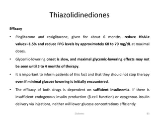 Thiazolidinediones
Efficacy
• Pioglitazone and rosiglitazone, given for about 6 months, reduce HbA1c
values∼1.5% and reduce FPG levels by approximately 60 to 70 mg/dL at maximal
doses.
• Glycemic-lowering onset is slow, and maximal glycemic-lowering effects may not
be seen until 3 to 4 months of therapy.
• It is important to inform patients of this fact and that they should not stop therapy
even if minimal glucose lowering is initially encountered.
• The efficacy of both drugs is dependent on sufficient insulinemia. If there is
insufficient endogenous insulin production (β-cell function) or exogenous insulin
delivery via injections, neither will lower glucose concentrations efficiently.
83Diabetes
 