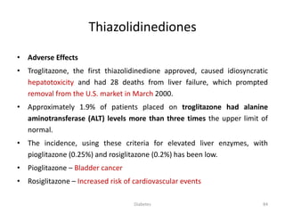 Thiazolidinediones
• Adverse Effects
• Troglitazone, the first thiazolidinedione approved, caused idiosyncratic
hepatotoxicity and had 28 deaths from liver failure, which prompted
removal from the U.S. market in March 2000.
• Approximately 1.9% of patients placed on troglitazone had alanine
aminotransferase (ALT) levels more than three times the upper limit of
normal.
• The incidence, using these criteria for elevated liver enzymes, with
pioglitazone (0.25%) and rosiglitazone (0.2%) has been low.
• Pioglitazone – Bladder cancer
• Rosiglitazone – Increased risk of cardiovascular events
84Diabetes
 