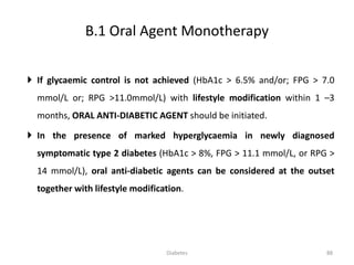  If glycaemic control is not achieved (HbA1c > 6.5% and/or; FPG > 7.0
mmol/L or; RPG >11.0mmol/L) with lifestyle modification within 1 –3
months, ORAL ANTI-DIABETIC AGENT should be initiated.
 In the presence of marked hyperglycaemia in newly diagnosed
symptomatic type 2 diabetes (HbA1c > 8%, FPG > 11.1 mmol/L, or RPG >
14 mmol/L), oral anti-diabetic agents can be considered at the outset
together with lifestyle modification.
B.1 Oral Agent Monotherapy
88Diabetes
 