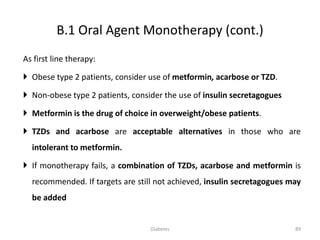 As first line therapy:
 Obese type 2 patients, consider use of metformin, acarbose or TZD.
 Non-obese type 2 patients, consider the use of insulin secretagogues
 Metformin is the drug of choice in overweight/obese patients.
 TZDs and acarbose are acceptable alternatives in those who are
intolerant to metformin.
 If monotherapy fails, a combination of TZDs, acarbose and metformin is
recommended. If targets are still not achieved, insulin secretagogues may
be added
B.1 Oral Agent Monotherapy (cont.)
89Diabetes
 