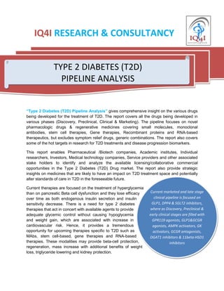 Current marketed and late stage
clinical pipeline is focused on
GLP1, DPP4 & SGLT2 inhibitors,
where as Discovery, Preclinical &
early clinical stages are filled with
GPR119 agonists, GLP1&GCGR
agonists, AMPK activators, GK
activators, GCGR antagonists,
DGAT1 inhibitors & 11beta-HSD1
inhibitors
IQ4I RESEARCH & CONSULTANCY
“Type 2 Diabetes (T2D) Pipeline Analysis” gives comprehensive insight on the various drugs
being developed for the treatment of T2D. The report covers all the drugs being developed in
various phases (Discovery, Preclinical, Clinical & Marketing). The pipeline focuses on novel
pharmacologic drugs & regenerative medicines covering small molecules, monoclonal
antibodies, stem cell therapies, Gene therapies, Recombinant proteins and RNA-based
therapeutics, but excludes symptom relief drugs, generic combinations. The report also covers
some of the hot targets in research for T2D treatments and disease progression biomarkers.
This report enables Pharmaceutical /Biotech companies, Academic institutes, Individual
researchers, Investors, Medical technology companies, Service providers and other associated
stake holders to identify and analyze the available licensing/collaborative commercial
opportunities in the Type 2 Diabetes (T2D) Drug market. The report also provide strategic
insights on medicines that are likely to have an impact on T2D treatment space and potentially
alter standards of care in T2D in the foreseeable future.
Current therapies are focused on the treatment of hyperglycemia
than on pancreatic Beta cell dysfunction and they lose efficacy
over time as both endogenous insulin secretion and insulin
sensitivity decrease. There is a need for type 2 diabetes
therapies that act in concert with available agents to provide
adequate glycemic control without causing hypoglycemia
and weight gain, which are associated with increase in
cardiovascular risk. Hence, it provides a tremendous
opportunity for upcoming therapies specific to T2D such as
MAbs, stem cell-based, gene therapies and RNA-based
therapies. These modalities may provide beta-cell protection,
regeneration, mass increase with additional benefits of weight
loss, triglyceride lowering and kidney protection.
TYPE 2 DIABETES (T2D)
PIPELINE ANALYSIS
 