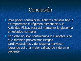 Conclusión Para poder controlar la Diabetes Mellitus tipo 2 es importante el régimen alimenticio y la Actividad Física, para así mantener la glucemia en estados normales. Con esto no solo controlamos la Diabetes sino que también prevenimos riesgos cardiovasculares y del sistema nervioso; logrando así una mejor calidad de vida en el paciente. 