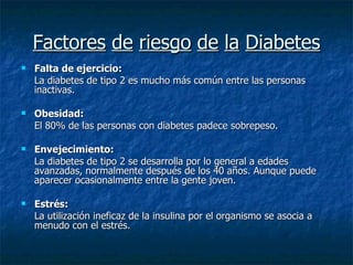 Factores   de   riesgo   de   la   Diabetes Falta de ejercicio:   La diabetes de tipo 2 es mucho más común entre las personas inactivas.  Obesidad:  El 80% de las personas con diabetes padece sobrepeso.  Envejecimiento:  La diabetes de tipo 2 se desarrolla por lo general a edades avanzadas, normalmente después de los 40 años. Aunque puede aparecer ocasionalmente entre la gente joven.  Estrés:  La utilización ineficaz de la insulina por el organismo se asocia a menudo con el estrés.  