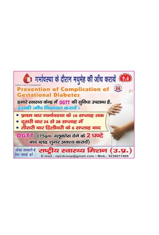 Prevention of Complication of
Gestational Diabetes
Prevention of Complication of
Gestational Diabetes
OGTT (75gm. Xywdksl nsus ds ?k.Vs
ckn CyM 'kqxj vo'; djk;sa)
2(75gm. Xywdksl nsus ds
ckn CyM 'kqxj vo'; djk;sa)
OGTT 2 ?k.Vs
WORLD DIABETES FOUNDATIONWORLD DIABETES FOUNDATIONWORLD FOUNDATIONDIABETES
bldh tk¡p fuEuor djk;sa %bldh tk¡p fuEuor djk;sa %
jk"Vªh; LokLF; fe'ku
vf/kd tkudkjh ds
fy, lEidZ djsa %
vf/kd tkudkjh ds
fy, lEidZ djsa % E-mail : npcdcsup@gmail.com • Mob.: 9236011900E-mail : npcdcsup@gmail.com • Mob.: 9236011900
jk"Vªh; LokLF; fe'ku (m-iz-)jk"Vªh; LokLF; fe'ku (m-iz-)
OGTTOGTTgekjs LokLF; dsUnz esa dh lqfo/kk miyC/k gS]gekjs LokLF; dsUnz esa dh lqfo/kk miyC/k gS]
izFke ckj xHkkZoLFkk ds 16 lIrkg rd
nwljh ckj 24 ls 28 lIrkg esa
rhljh ckj fMyhojh ds 6 lIrkg ckn
xHkkZoLFkk ds nkSjku e/kqesg dh tk¡p djk;saxHkkZoLFkk ds nkSjku e/kqesg dh tk¡p djk;sa
 