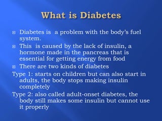 ļØ Diabetes is a problem with the bodyās fuel
system.
ļØ This is caused by the lack of insulin, a
hormone made in the pancreas that is
essential for getting energy from food
ļØ There are two kinds of diabetes
Type 1: starts on children but can also start in
adults, the body stops making insulin
completely
Type 2: also called adult-onset diabetes, the
body still makes some insulin but cannot use
it properly