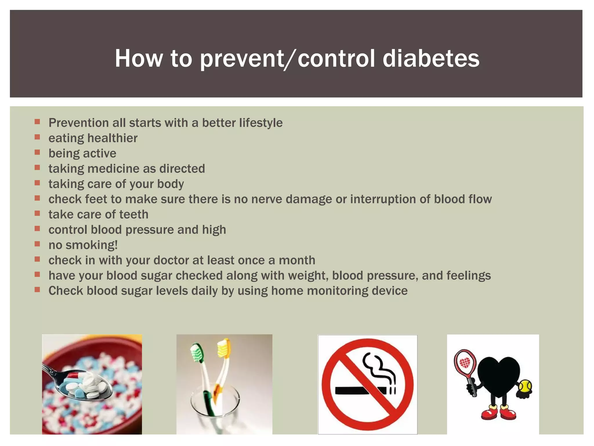 Prevention all starts with a better lifestyle  eating healthier being active taking medicine as directed taking care of your body check feet to make sure there is no nerve damage or interruption of blood flow  take care of teeth control blood pressure and high  no smoking!  check in with your doctor at least once a month  have your blood sugar checked along with weight, blood pressure, and feelings Check blood sugar levels daily by using home monitoring device How to prevent/control diabetes 