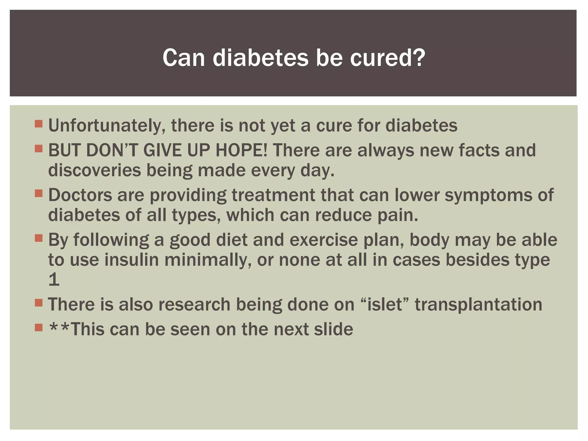 Unfortunately, there is not yet a cure for diabetes BUT DON’ T GIVE UP HOPE! There are always new facts and discoveries being made every day.  Doctors are providing treatment that can lower symptoms of diabetes of all types, which can reduce pain.  By following a good diet and exercise plan, body may be able to use insulin minimally, or none at all in cases besides type 1 There is also research being done on “islet” transplantation **This can be seen on the next slide Can diabetes be cured? 