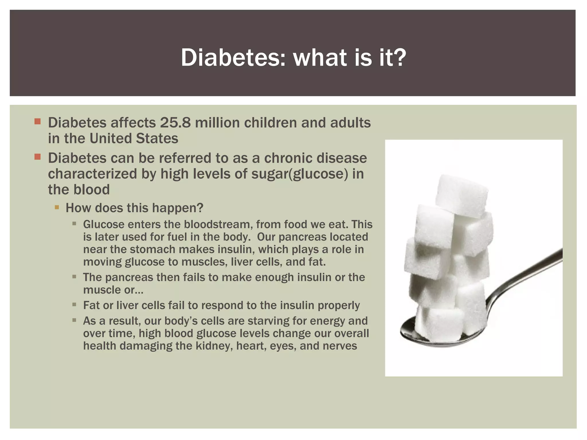 Diabetes affects 25.8 million children and adults in the United States  Diabetes can be referred to as a chronic disease characterized by high levels of sugar(glucose) in the blood  How does this happen? Glucose enters the bloodstream, from food we eat. This is later used for fuel in the body.  Our pancreas located near the stomach makes insulin, which plays a role in moving glucose to muscles, liver cells, and fat.  The pancreas then fails to make enough insulin or the muscle or… Fat or liver cells fail to respond to the insulin properly  As a result, our body’s cells are starving for energy and over time, high blood glucose levels change our overall health damaging the kidney, heart, eyes, and nerves Diabetes: what is it? 
