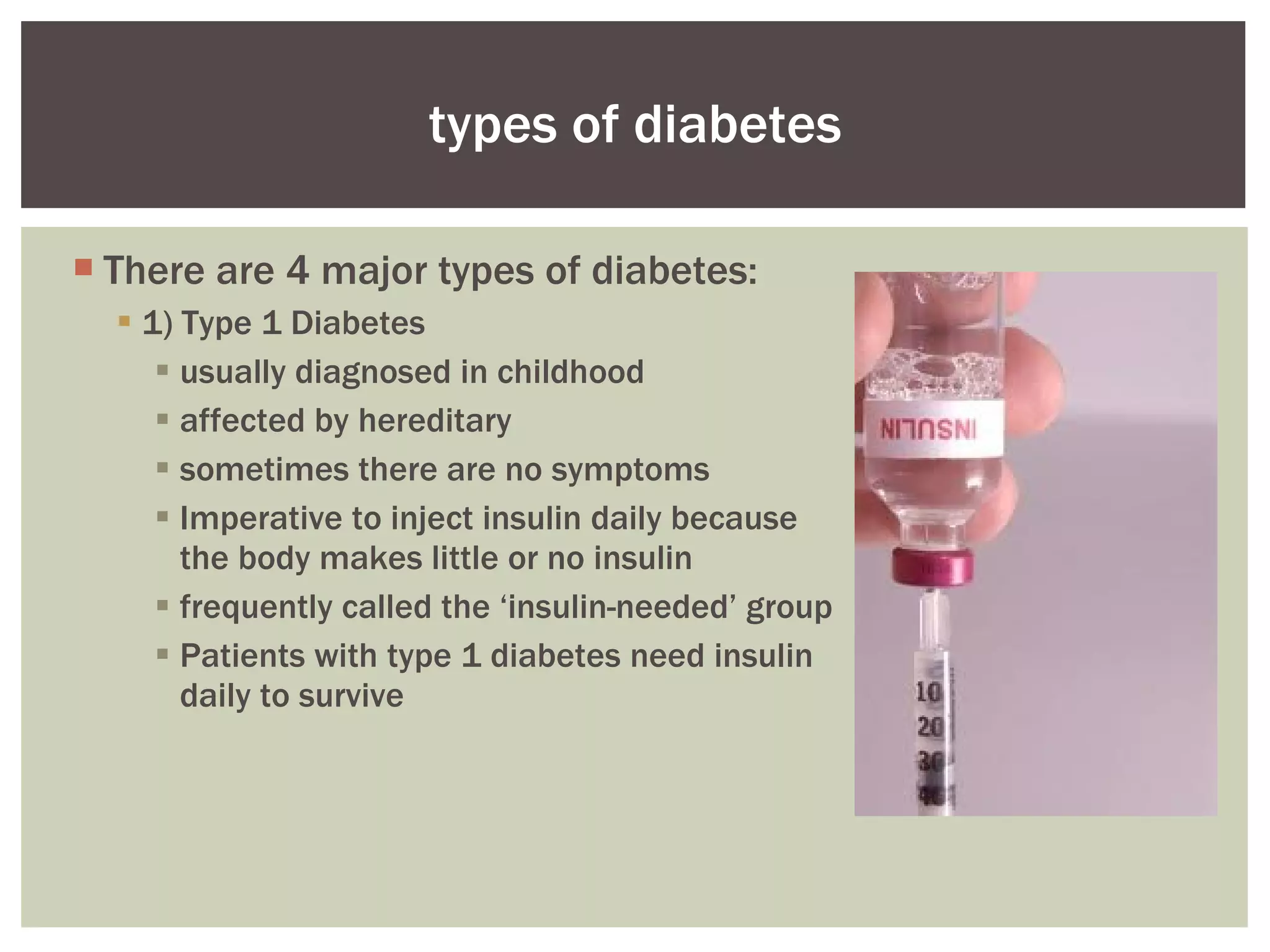 There are 4 major types of diabetes: 1) Type 1 Diabetes usually diagnosed in childhood affected by hereditary sometimes there are no symptoms  Imperative to inject insulin daily because the body makes little or no insulin frequently called the ‘insulin-needed’ group Patients with type 1 diabetes need insulin daily to survive  types of diabetes 