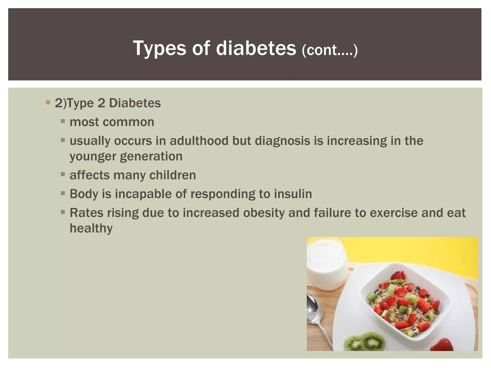 2)Type 2 Diabetes most common usually occurs in adulthood but diagnosis is increasing in the younger generation  affects many children Body is incapable of responding to insulin  Rates rising due to increased obesity and failure to exercise and eat healthy Types of diabetes  (cont.…) 