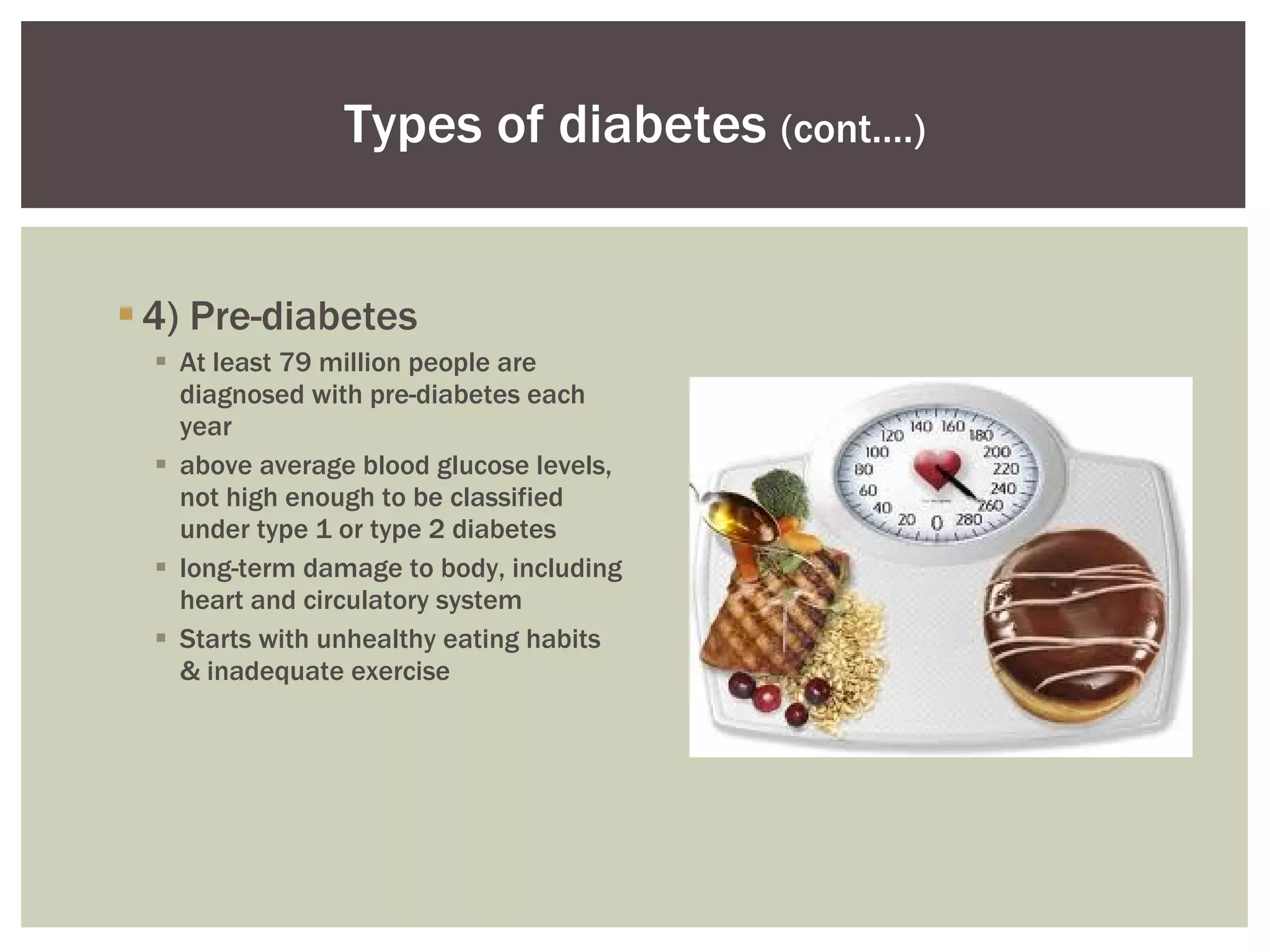 4) Pre-diabetes At least 79 million people are diagnosed with pre-diabetes each year above average blood glucose levels, not high enough to be classified under type 1 or type 2 diabetes long-term damage to body, including heart and circulatory system  Starts with unhealthy eating habits & inadequate exercise Types of diabetes  (cont.…) 