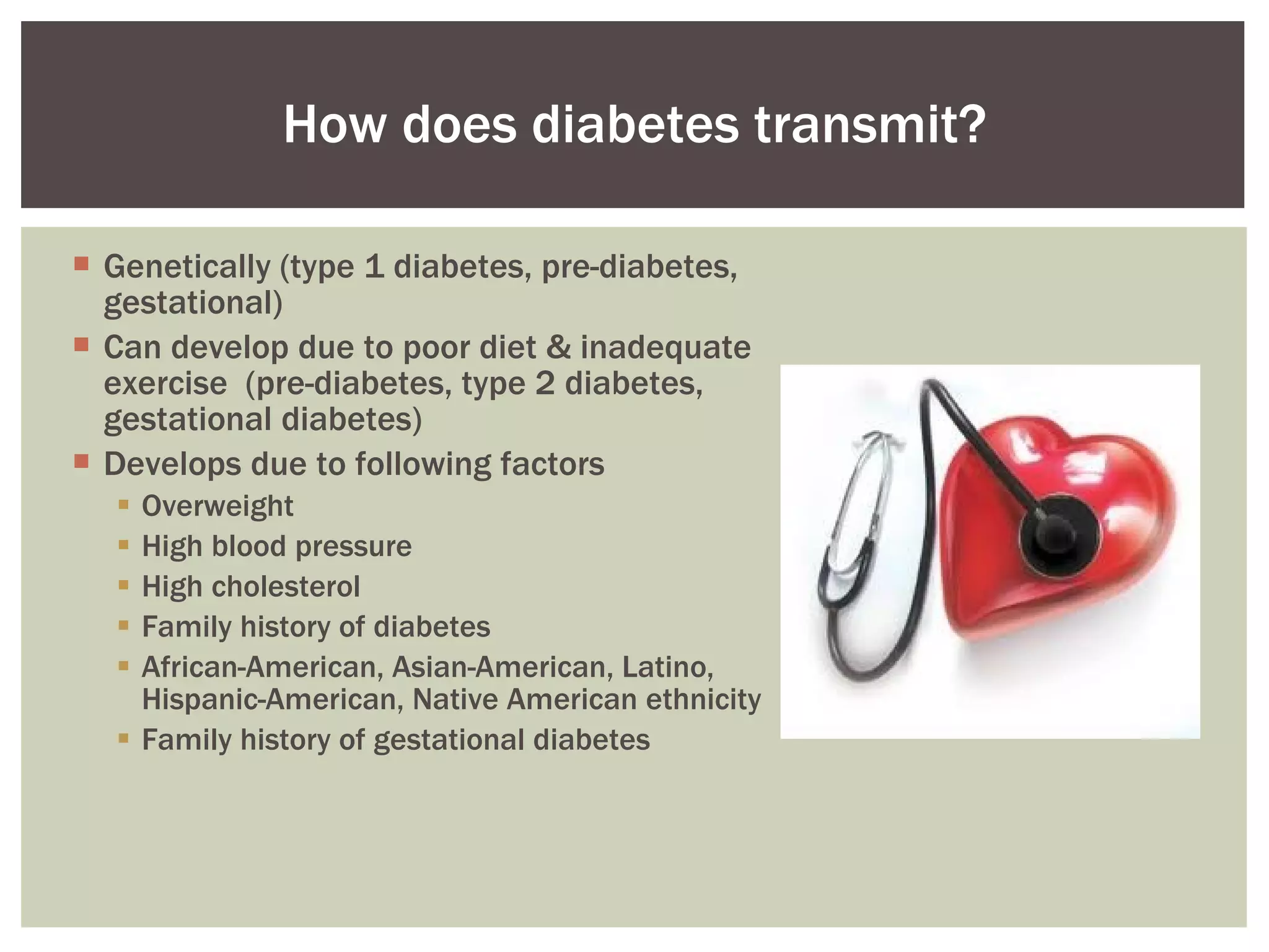 Genetically (type 1 diabetes, pre-diabetes, gestational) Can develop due to poor diet & inadequate exercise  (pre-diabetes, type 2 diabetes, gestational diabetes) Develops due to following factors Overweight High blood pressure High cholesterol Family history of diabetes African-American, Asian-American, Latino, Hispanic-American, Native American ethnicity Family history of gestational diabetes How does diabetes transmit? 