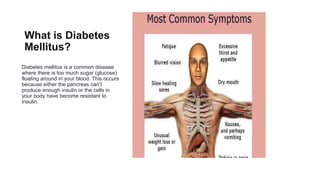 What is Diabetes
Mellitus?
Diabetes mellitus is a common disease
where there is too much sugar (glucose)
floating around in your blood. This occurs
because either the pancreas can’t
produce enough insulin or the cells in
your body have become resistant to
insulin.
 