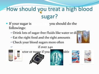 How should you treat a high blood
sugar?
 If your sugar is above 240 you should do the
followings:
Drink lots of sugar-free fluids like water or diet drinks
Eat the right food and the right amounts
Check your blood sugars more often
Check keytones if over 240
Call doctor or nurse if you have a positive keytones
 