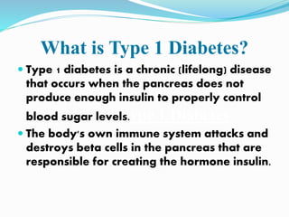 What is Type 1 Diabetes?
 Type 1 diabetes is a chronic (lifelong) disease
that occurs when the pancreas does not
produce enough insulin to properly control
blood sugar levels.ype 1 Diabetes
 The body's own immune system attacks and
destroys beta cells in the pancreas that are
responsible for creating the hormone insulin.
 