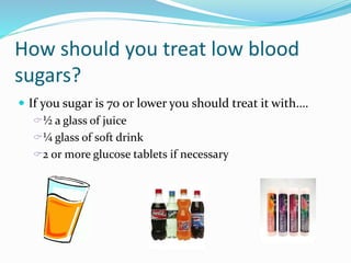 How should you treat low blood
sugars?
 If you sugar is 70 or lower you should treat it with….
½ a glass of juice
¼ glass of soft drink
2 or more glucose tablets if necessary
 