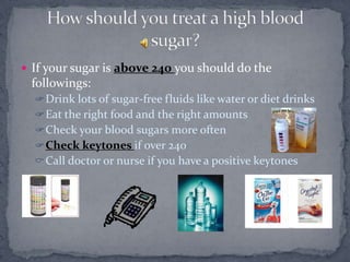  If your sugar is above 240 you should do the
 followings:
   Drink lots of sugar-free fluids like water or diet drinks
   Eat the right food and the right amounts
   Check your blood sugars more often
   Check keytones if over 240
   Call doctor or nurse if you have a positive keytones
 