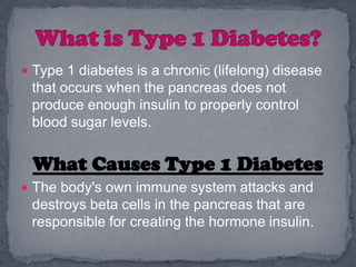  Type 1 diabetes is a chronic (lifelong) disease
 that occurs when the pancreas does not
 produce enough insulin to properly control
 blood sugar levels.


 What Causes Type 1 Diabetes
 The body's own immune system attacks and
 destroys beta cells in the pancreas that are
 responsible for creating the hormone insulin.
 