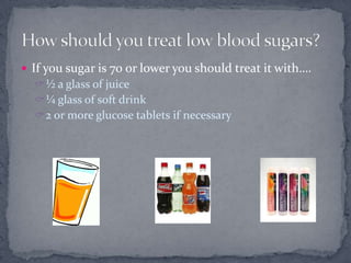  If you sugar is 70 or lower you should treat it with….
   ½ a glass of juice
   ¼ glass of soft drink
   2 or more glucose tablets if necessary
 