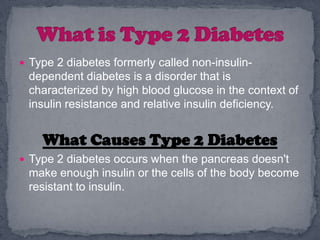  Type 2 diabetes formerly called non-insulin-
 dependent diabetes is a disorder that is
 characterized by high blood glucose in the context of
 insulin resistance and relative insulin deficiency.


    What Causes Type 2 Diabetes
 Type 2 diabetes occurs when the pancreas doesn't
 make enough insulin or the cells of the body become
 resistant to insulin.
 