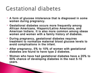  A form of glucose intolerance that is diagnosed in some
women during pregnancy.
 Gestational diabetes occurs more frequently among
African Americans, Hispanic/Latino Americans, and
American Indians. It is also more common among obese
women and women with a family history of diabetes.
 During pregnancy, gestational diabetes requires
treatment to normalize maternal blood glucose levels to
avoid complications in the infant.
 After pregnancy, 5% to 10% of women with gestational
diabetes are found to have type 2 diabetes.
 Women who have had gestational diabetes have a 20% to
50% chance of developing diabetes in the next 5-10
years.
 