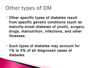  Other specific types of diabetes result
from specific genetic conditions (such as
maturity-onset diabetes of youth), surgery,
drugs, malnutrition, infections, and other
illnesses.
 Such types of diabetes may account for
1% to 5% of all diagnosed cases of
diabetes.
 