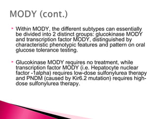  Within MODY, the different subtypes can essentially
be divided into 2 distinct groups: glucokinase MODY
and transcription factor MODY, distinguished by
characteristic phenotypic features and pattern on oral
glucose tolerance testing.
 Glucokinase MODY requires no treatment, while
transcription factor MODY (i.e. Hepatocyte nuclear
factor -1alpha) requires low-dose sulfonylurea therapy
and PNDM (caused by Kir6.2 mutation) requires high-
dose sulfonylurea therapy.
 