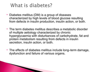  Diabetes mellitus (DM) is a group of diseases
characterized by high levels of blood glucose resulting
from defects in insulin production, insulin action, or both.
 The term diabetes mellitus describes a metabolic disorder
of multiple aetiology characterized by chronic
hyperglycaemia with disturbances of carbohydrate, fat and
protein metabolism resulting from defects in insulin
secretion, insulin action, or both.
 The effects of diabetes mellitus include long–term damage,
dysfunction and failure of various organs.
 