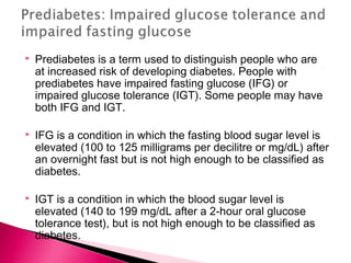  Prediabetes is a term used to distinguish people who are
at increased risk of developing diabetes. People with
prediabetes have impaired fasting glucose (IFG) or
impaired glucose tolerance (IGT). Some people may have
both IFG and IGT.
 IFG is a condition in which the fasting blood sugar level is
elevated (100 to 125 milligrams per decilitre or mg/dL) after
an overnight fast but is not high enough to be classified as
diabetes.
 IGT is a condition in which the blood sugar level is
elevated (140 to 199 mg/dL after a 2-hour oral glucose
tolerance test), but is not high enough to be classified as
diabetes.
 