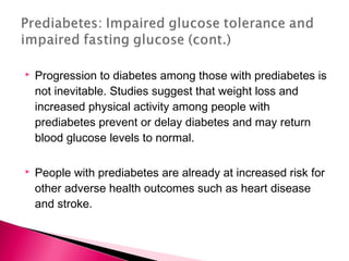  Progression to diabetes among those with prediabetes is
not inevitable. Studies suggest that weight loss and
increased physical activity among people with
prediabetes prevent or delay diabetes and may return
blood glucose levels to normal.
 People with prediabetes are already at increased risk for
other adverse health outcomes such as heart disease
and stroke.
 