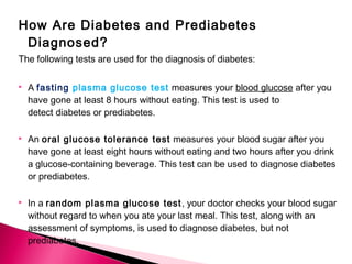 How Are Diabetes and Prediabetes
Diagnosed?
The following tests are used for the diagnosis of diabetes:
 A fasting plasma glucose test measures your blood glucose after you
have gone at least 8 hours without eating. This test is used to
detect diabetes or prediabetes.
 An oral glucose tolerance test measures your blood sugar after you
have gone at least eight hours without eating and two hours after you drink
a glucose-containing beverage. This test can be used to diagnose diabetes
or prediabetes.
 In a random plasma glucose test, your doctor checks your blood sugar
without regard to when you ate your last meal. This test, along with an
assessment of symptoms, is used to diagnose diabetes, but not
prediabetes.
 