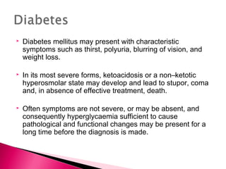  Diabetes mellitus may present with characteristic
symptoms such as thirst, polyuria, blurring of vision, and
weight loss.
 In its most severe forms, ketoacidosis or a non–ketotic
hyperosmolar state may develop and lead to stupor, coma
and, in absence of effective treatment, death.
 Often symptoms are not severe, or may be absent, and
consequently hyperglycaemia sufficient to cause
pathological and functional changes may be present for a
long time before the diagnosis is made.
 
