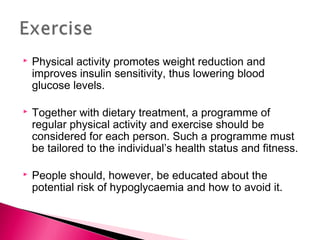  Physical activity promotes weight reduction and
improves insulin sensitivity, thus lowering blood
glucose levels.
 Together with dietary treatment, a programme of
regular physical activity and exercise should be
considered for each person. Such a programme must
be tailored to the individual’s health status and fitness.
 People should, however, be educated about the
potential risk of hypoglycaemia and how to avoid it.
 