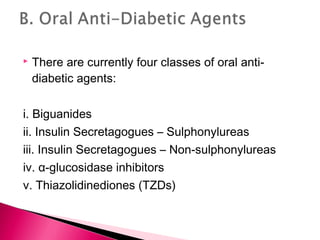  There are currently four classes of oral anti-
diabetic agents:
i. Biguanides
ii. Insulin Secretagogues – Sulphonylureas
iii. Insulin Secretagogues – Non-sulphonylureas
iv. α-glucosidase inhibitors
v. Thiazolidinediones (TZDs)
 