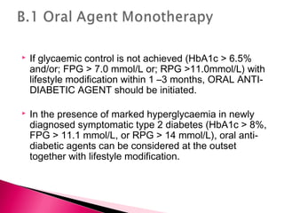  If glycaemic control is not achieved (HbA1c > 6.5%
and/or; FPG > 7.0 mmol/L or; RPG >11.0mmol/L) with
lifestyle modification within 1 –3 months, ORAL ANTI-
DIABETIC AGENT should be initiated.
 In the presence of marked hyperglycaemia in newly
diagnosed symptomatic type 2 diabetes (HbA1c > 8%,
FPG > 11.1 mmol/L, or RPG > 14 mmol/L), oral anti-
diabetic agents can be considered at the outset
together with lifestyle modification.
 