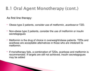 As first line therapy:
 Obese type 2 patients, consider use of metformin, acarbose or TZD.
 Non-obese type 2 patients, consider the use of metformin or insulin
secretagogues
 Metformin is the drug of choice in overweight/obese patients. TZDs and
acarbose are acceptable alternatives in those who are intolerant to
metformin.
 If monotherapy fails, a combination of TZDs, acarbose and metformin is
recommended. If targets are still not achieved, insulin secretagogues
may be added
 
