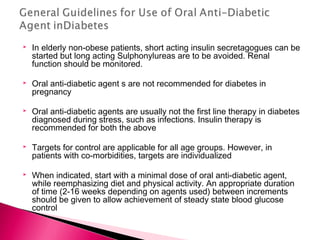  In elderly non-obese patients, short acting insulin secretagogues can be
started but long acting Sulphonylureas are to be avoided. Renal
function should be monitored.
 Oral anti-diabetic agent s are not recommended for diabetes in
pregnancy
 Oral anti-diabetic agents are usually not the first line therapy in diabetes
diagnosed during stress, such as infections. Insulin therapy is
recommended for both the above
 Targets for control are applicable for all age groups. However, in
patients with co-morbidities, targets are individualized
 When indicated, start with a minimal dose of oral anti-diabetic agent,
while reemphasizing diet and physical activity. An appropriate duration
of time (2-16 weeks depending on agents used) between increments
should be given to allow achievement of steady state blood glucose
control
 
