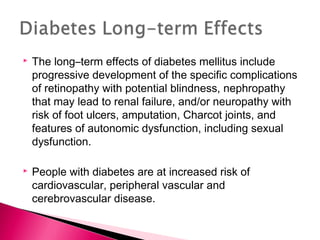  The long–term effects of diabetes mellitus include
progressive development of the specific complications
of retinopathy with potential blindness, nephropathy
that may lead to renal failure, and/or neuropathy with
risk of foot ulcers, amputation, Charcot joints, and
features of autonomic dysfunction, including sexual
dysfunction.
 People with diabetes are at increased risk of
cardiovascular, peripheral vascular and
cerebrovascular disease.
 