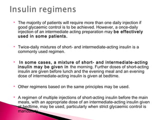  The majority of patients will require more than one daily injection if
good glycaemic control is to be achieved. However, a once-daily
injection of an intermediate acting preparation may be effectively
used in some patients.
 Twice-daily mixtures of short- and intermediate-acting insulin is a
commonly used regimen.
 In some cases, a mixture of short- and intermediate-acting
insulin may be given in the morning. Further doses of short-acting
insulin are given before lunch and the evening meal and an evening
dose of intermediate-acting insulin is given at bedtime.
 Other regimens based on the same principles may be used.
 A regimen of multiple injections of short-acting insulin before the main
meals, with an appropriate dose of an intermediate-acting insulin given
at bedtime, may be used, particularly when strict glycaemic control is
mandatory.
 